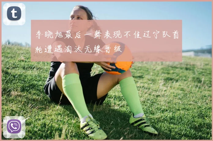 李晓旭最后一舞表现不佳辽宁队首轮遭遇淘汰无缘晋级