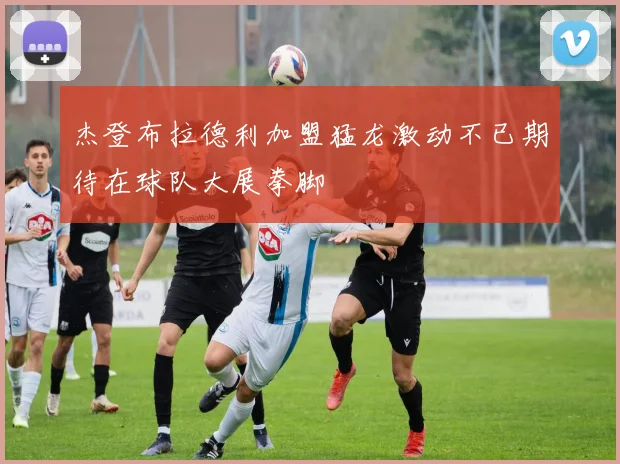 杰登布拉德利加盟猛龙激动不已期待在球队大展拳脚