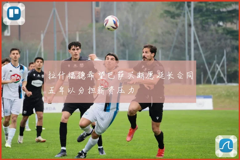 拉什福德希望巴萨买断愿延长合同五年以分担薪资压力