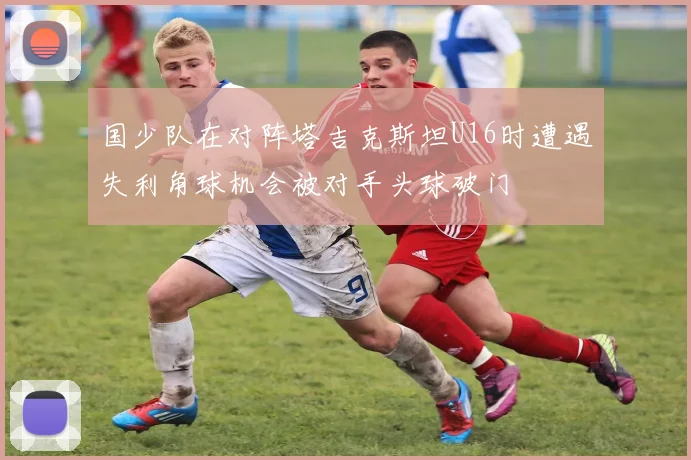 国少队在对阵塔吉克斯坦U16时遭遇失利角球机会被对手头球破门