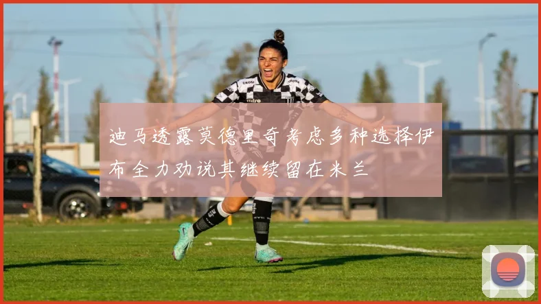 迪马透露莫德里奇考虑多种选择伊布全力劝说其继续留在米兰