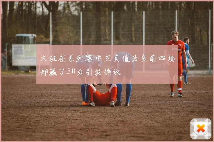 文班在系列赛中正负值为负前四场却赢了50分引发热议