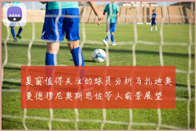 夏窗值得关注的球员分析马扎迪奥曼德穆尼奥斯恩佐等人前景展望