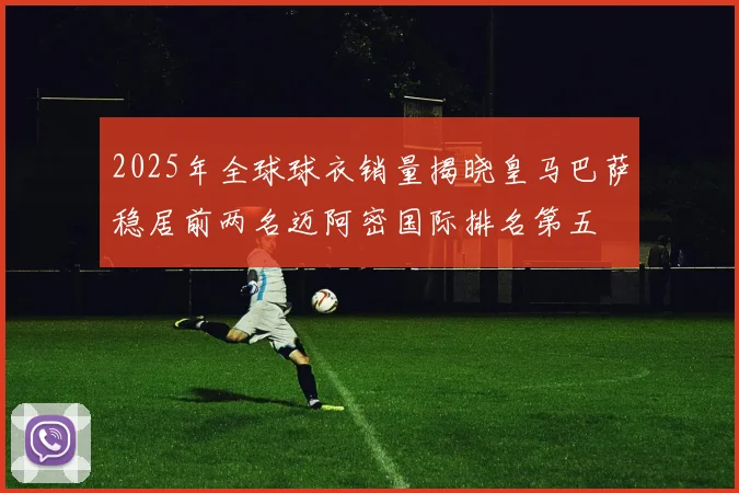 2025年全球球衣销量揭晓皇马巴萨稳居前两名迈阿密国际排名第五