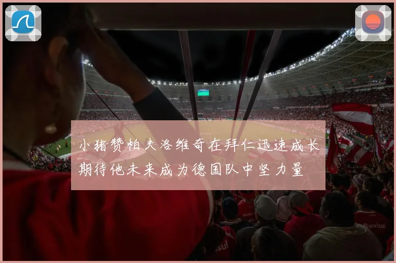 小猪赞帕夫洛维奇在拜仁迅速成长期待他未来成为德国队中坚力量