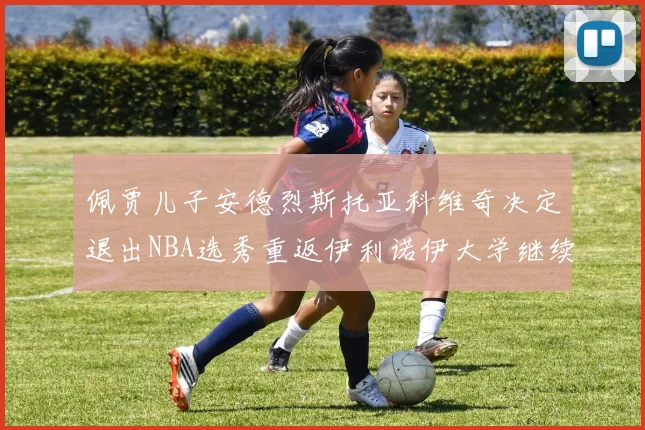 佩贾儿子安德烈斯托亚科维奇决定退出NBA选秀重返伊利诺伊大学继续学业