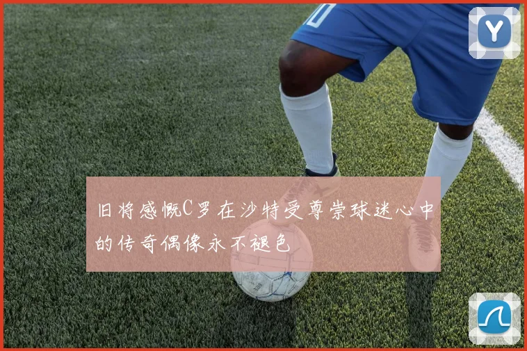 旧将感慨C罗在沙特受尊崇球迷心中的传奇偶像永不褪色